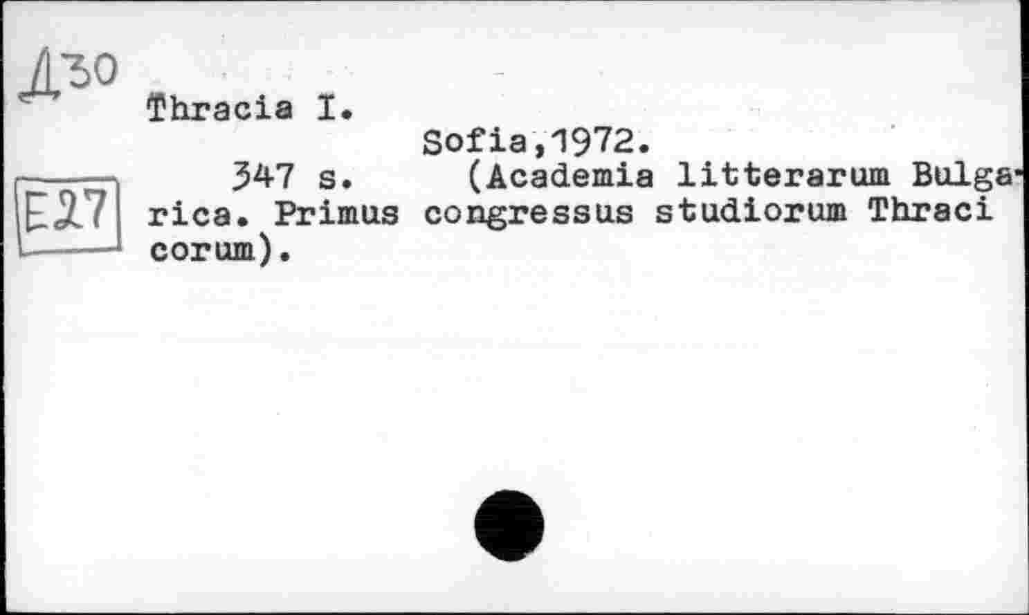 ﻿
ЕЛ7
—■ 1
Thracia І»
Sofia,1972.
347 s. (Academia litterarum Bulge rica. Primus congressus studiorum Thraci corum).